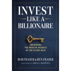 Invest Like A Billionaire : Unlocking The Wealth Secrets Of The Ultra-Rich by Bob Fraser (Author) , Ben Fraser (Author)