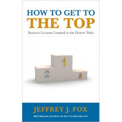 How to Get to the Top: Business Lessons Learned at the Dinner Table /JEFFREY FOX